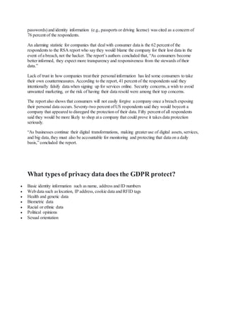 passwords) and identity information (e.g., passports or driving license) was cited as a concern of
76 percent of the respondents.
An alarming statistic for companies that deal with consumer data is the 62 percent of the
respondents to the RSA report who say they would blame the company for their lost data in the
event of a breach, not the hacker. The report’s authors concluded that, “As consumers become
better informed, they expect more transparency and responsiveness from the stewards of their
data.”
Lack of trust in how companies treat their personal information has led some consumers to take
their own countermeasures. According to the report, 41 percent of the respondents said they
intentionally falsify data when signing up for services online. Security concerns, a wish to avoid
unwanted marketing, or the risk of having their data resold were among their top concerns.
The report also shows that consumers will not easily forgive a company once a breach exposing
their personal data occurs. Seventy-two percent of US respondents said they would boycott a
company that appeared to disregard the protection of their data. Fifty percent of all respondents
said they would be more likely to shop at a company that could prove it takes data protection
seriously.
“As businesses continue their digital transformations, making greater use of digital assets, services,
and big data, they must also be accountable for monitoring and protecting that data on a daily
basis,” concluded the report.
What types of privacy data does the GDPR protect?
 Basic identity information such as name, address and ID numbers
 Web data such as location, IP address, cookie data and RFID tags
 Health and genetic data
 Biometric data
 Racial or ethnic data
 Political opinions
 Sexual orientation
 