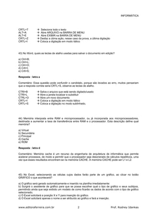 INFORMÁTICA
www.editoraferreira.com.br Prof. Rodney Idankas2
CRTL+T Seleciona todo o texto
ALT+A Abre ARQUIVO na BARRA DE MENU
ALT+E Abre EXIBIR na BARRA DE MENU
CRTL+Z Desfaz a útima ação, nesse caso da prova, a última digitação
CRTL+I Coloca a digitação em modo itálico
43) No Word, quais as teclas de atalho usadas para salvar o documento em edição?
a) CtrI+B;
b) CtrI+L;
c) Ctrl+O;
d) Crtl+I;
e) Crtl+S;
Resposta : letra a
Comentário: Essa questão pode confundir o candidato, porque são levados ao erro, muitos pensariam
que a resposta correta seria CRTL+S, observe as teclas de atalho.
CTRI+B Salva o arquivo que está sendo digitado/usado
CTRI+L Abre a janela localizar e substituir
CTRL+O Abre um novo documento
CRTL+I Coloca a digitação em modo itálico
CRTL+S Coloca a digitação no modo sublinhado,
44) Memória interposta entre RAM e microprocessador, ou já incorporada aos microprocessadores,
destinada a aumentar a taxa de transferência entre RAM e o processador. Esta descrição define qual
memória?
a) Virtual
b) Secundária
c) Principal
d) Cache
e) ROM
Resposta : letra d
Comentário: Memória cache é um recurso da engenharia de arquitetura de informática que permite
acelerar processos, de modo a permitir que o processador seja desonerado de cálculos repetitivos, uma
vez que esses resultados encontram-se na memória CACHE. A memória CACHE pode ser L1 e L2.
45) No Excel, selecionando as células cujos dados farão parte de um gráfico, ao clicar no botão
GRÁFICO o que acontecerá?
a) O gráfico será gerado automaticamente e inserido na planilha imediatamente:
b) Surgirá o assistente de gráfico para que se possa escolher qual o tipo de gráfico e seus subtipos,
permitindo ainda que seja exibido um modelo de como ficarão os dados de acordo com o tipo de gráfico
selecionado;
c) O Excel solicitará a posição X e Y para inserção do gráfico.
d) O Excel solicitará apenas o nome a ser atribuído ao gráfico e fará a inserção.
 