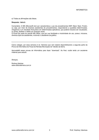 INFORMÁTICA
www.editoraferreira.com.br Prof. Rodney Idankas3
e) Todas as afirmações são falsas.
Resposta : letra b
Comentário: A MS (Microsoft) tem por característica o uso de procedimentos NNF (Next, Next, Finish),
ou seja, por meio de diversos assistentes de procedimentos, respondendo a questões determinadas,
chegamos a um resultado final prévio em determinados aplicativos, que poderá inclusive ser visualizado,
ou ainda, desfeito e refeito por diversas vezes.
O Excel faz parte do pacote MS Office, que por sua facilidade e intuitividade de uso, possui, inclusive,
diversos tipos de assistentes, incluindo o assistente de gráfico.
Caros colegas, por essa semana é só. Semana que vem estarei disponibilizando a segunda parte da
Prova de Informática de Fiscal de Rendas Municipais de Taboão da Serra.
AproveiteM essas provas de Informática para fazer “download”. Ao final, vocês terão um excelente
material para estudo.
Abraços,
Rodney Idankas
www.editoraferreira.com.br
 