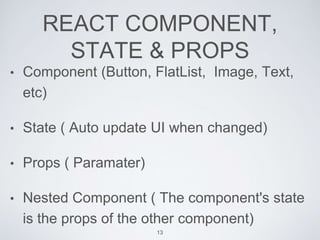 REACT COMPONENT,
STATE & PROPS
• Component (Button, FlatList, Image, Text,
etc)
• State ( Auto update UI when changed)
• Props ( Paramater)
• Nested Component ( The component's state
is the props of the other component)
13
 