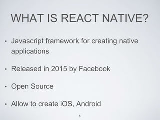 WHAT IS REACT NATIVE?
• Javascript framework for creating native
applications
• Released in 2015 by Facebook
• Open Source
• Allow to create iOS, Android
5
 