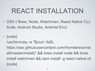 REACT INSTALLATION
• OSX ( Brew, Node, Watchman, React Native CLI,
Xode, Android Studio, Android Env)
• {code}
/usr/bin/ruby -e "$(curl -fsSL
https://raw.githubusercontent.com/Homebrew/inst
all/master/install)” && brew install node && brew
install watchman && npm install -g react-native-cli
{code}
9
 