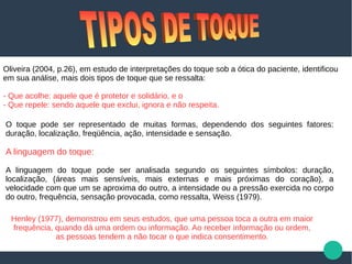 Oliveira (2004, p.26), em estudo de interpretações do toque sob a ótica do paciente, identificou
em sua análise, mais dois tipos de toque que se ressalta:
- Que acolhe: aquele que é protetor e solidário, e o
- Que repele: sendo aquele que exclui, ignora e não respeita.
O toque pode ser representado de muitas formas, dependendo dos seguintes fatores:
duração, localização, freqüência, ação, intensidade e sensação.
A linguagem do toque:
A linguagem do toque pode ser analisada segundo os seguintes símbolos: duração,
localização, (áreas mais sensíveis, mais externas e mais próximas do coração), a
velocidade com que um se aproxima do outro, a intensidade ou a pressão exercida no corpo
do outro, frequência, sensação provocada, como ressalta, Weiss (1979).
Henley (1977), demonstrou em seus estudos, que uma pessoa toca a outra em maior
frequência, quando dá uma ordem ou informação. Ao receber informação ou ordem,
as pessoas tendem a não tocar o que indica consentimento.
 