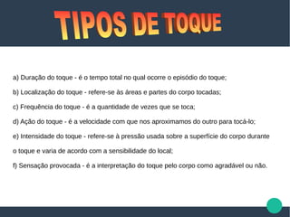 a) Duração do toque - é o tempo total no qual ocorre o episódio do toque;
b) Localização do toque - refere-se às áreas e partes do corpo tocadas;
c) Frequência do toque - é a quantidade de vezes que se toca;
d) Ação do toque - é a velocidade com que nos aproximamos do outro para tocá-lo;
e) Intensidade do toque - refere-se à pressão usada sobre a superfície do corpo durante
o toque e varia de acordo com a sensibilidade do local;
f) Sensação provocada - é a interpretação do toque pelo corpo como agradável ou não.
 