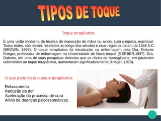 Toque terapêutico:
É uma visão moderna da técnica de imposição de mãos ou ainda, cura psíquica, espiritual.
Todos estes, são nomes recebidos ao longo dos séculos e seus registros datam de 1552 A.C
(BROWN, 1997). O toque terapêutico foi introduzido na enfermagem pela Dra. Dolores
Krieger, professora de enfermagem na Universidade de Nova Iorque (GERBER,1997). Dra.
Dolores, em uma de suas pesquisas detectou que os níveis de homoglobina, em pacientes
submetidos ao toque terapêutico, aumentaram significativamente (krieger, 1979).
O que pode fazer o toque terapêutico:
Relaxamento
Redução da dor
Aceleração do processo de cura
Alívio de doenças psicossomáticas.
 