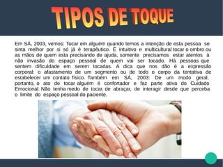 Em SÁ, 2003, vemos: Tocar em alguém quando temos a intenção de esta pessoa se
sinta melhor por si só já é terapêutico. É intuitivo e multicultural tocar o ombro ou
as mãos de quem esta precisando de ajuda, somente precisamos estar atentos à
não invasão do espaço pessoal de quem vai ser tocado. Há pessoas que
sentem dificuldade em serem tocadas. A dica que nos dão é a expressão
corporal: o afastamento de um segmento ou de todo o corpo da tentativa de
estabelecer um contato físico. Também em SÁ, 2003: De um modo geral,
portanto, o ato de tocar alguém é confortador e faz parte ativa do Cuidado
Emocional. Não tenha medo de tocar, de abraçar, de interagir desde que perceba
o limite do espaço pessoal do paciente.
 