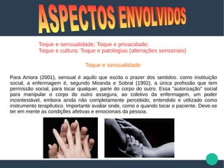 Toque e sensualidade; Toque e privacidade;
Toque e cultura; Toque e patologias (alterações sensoriais)
Toque e sensualidade:
Para Amora (2001), sensual é aquilo que excita o prazer dos sentidos. como instituição
social, a enfermagem é, segundo Miranda e Sobral (1992), a única profissão que tem
permissão social, para tocar qualquer, parte do corpo do outro. Essa "autorização" social
para manipular o corpo do outro assegura, ao coletivo da enfermagem, um poder
incontestável, embora ainda não completamente percebido, entendido e utilizado como
instrumento terapêutico. Importante avaliar onde, como e quando tocar o paciente. Deve-se
ter em mente as condições afetivas e emocionais da pessoa.
 