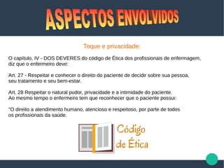Toque e privacidade:
O capítulo, IV - DOS DEVERES do código de Ética dos profissionais de enfermagem,
diz que o enfermeiro deve:
Art. 27 - Respeitar e conhecer o direito do paciente de decidir sobre sua pessoa,
seu tratamento e seu bem-estar.
Art. 28 Respeitar o natural pudor, privacidade e a intimidade do paciente.
Ao mesmo tempo o enfermeiro tem que reconhecer que o paciente possui:
"O direito a atendimento humano, atencioso e respeitoso, por parte de todos
os profissionais da saúde.
 