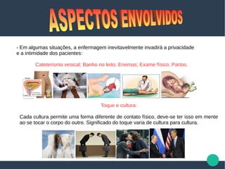- Em algumas situações, a enfermagem inevitavelmente invadirá a privacidade
e a intimidade dos pacientes:
Cateterismo vesical; Banho no leito; Enemas; Exame físico; Partos.
Toque e cultura:
Cada cultura permite uma forma diferente de contato físico, deve-se ter isso em mente
ao se tocar o corpo do outro. Significado do toque varia de cultura para cultura.
 