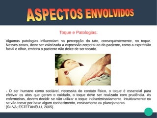 Toque e Patologias:
Algumas patologias influenciam na percepção do tato, consequentemente, no toque.
Nesses casos, deve ser valorizada a expressão corporal ao do paciente, como a expressão
facial e olhar, embora o paciente não deixe de ser tocado.
- O ser humano como sociável, necessita do contato físico, o toque é essencial para
efetivar os atos que geram o cuidado, o toque deve ser realizado com prudência. As
enfermeiras, devem decidir se vão utilizar o toque indiscriminadamente, intuitivamente ou
se vão tomar por base algum conhecimento, ensinamento ou planejamento.
(SILVA; ESTEFANELLI, 2005)
 