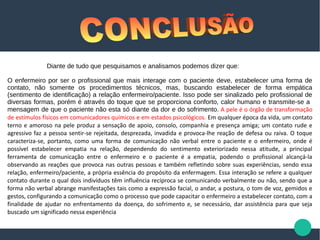 Diante de tudo que pesquisamos e analisamos podemos dizer que:
O enfermeiro por ser o profissional que mais interage com o paciente deve, estabelecer uma forma de
contato, não somente os procedimentos técnicos, mas, buscando estabelecer de forma empática
(sentimento de identificação) a relação enfermeiro/paciente. Isso pode ser sinalizado pelo profissional de
diversas formas, porém é através do toque que se proporciona conforto, calor humano e transmite-se a
mensagem de que o paciente não esta só diante da dor e do sofrimento. A pele é o órgão de transformação
de estímulos físicos em comunicadores químicos e em estados psicológicos. Em qualquer época da vida, um contato
terno e amoroso na pele produz a sensação de apoio, consolo, companhia e presença amiga; um contato rude e
agressivo faz a pessoa sentir-se rejeitada, desprezada, invadida e provoca-lhe reação de defesa ou raiva. O toque
caracteriza-se, portanto, como uma forma de comunicação não verbal entre o paciente e o enfermeiro, onde é
possível estabelecer empatia na relação, dependendo do sentimento exteriorizado nessa atitude, a principal
ferramenta de comunicação entre o enfermeiro e o paciente é a empatia, podendo o profissional alcançá-la
observando as reações que provoca nas outras pessoas e também refletindo sobre suas experiências, sendo essa
relação, enfermeiro/paciente, a própria essência do propósito da enfermagem. Essa interação se refere a qualquer
contato durante o qual dois indivíduos têm influência recíproca se comunicando verbalmente ou não, sendo que a
forma não verbal abrange manifestações tais como a expressão facial, o andar, a postura, o tom de voz, gemidos e
gestos, configurando a comunicação como o processo que pode capacitar o enfermeiro a estabelecer contato, com a
finalidade de ajudar no enfrentamento da doença, do sofrimento e, se necessário, dar assistência para que seja
buscado um significado nessa experiência
 