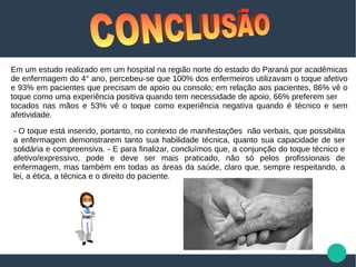 - O toque está inserido, portanto, no contexto de manifestações não verbais, que possibilita
a enfermagem demonstrarem tanto sua habilidade técnica, quanto sua capacidade de ser
solidária e compreensiva. - E para finalizar, concluímos que, a conjunção do toque técnico e
afetivo/expressivo, pode e deve ser mais praticado, não só pelos profissionais de
enfermagem, mas também em todas as áreas da saúde, claro que, sempre respeitando, a
lei, a ética, a técnica e o direito do paciente.
Em um estudo realizado em um hospital na região norte do estado do Paraná por acadêmicas
de enfermagem do 4° ano, percebeu-se que 100% dos enfermeiros utilizavam o toque afetivo
e 93% em pacientes que precisam de apoio ou consolo; em relação aos pacientes, 86% vê o
toque como uma experiência positiva quando tem necessidade de apoio, 66% preferem ser
tocados nas mãos e 53% vê o toque como experiência negativa quando é técnico e sem
afetividade.
 