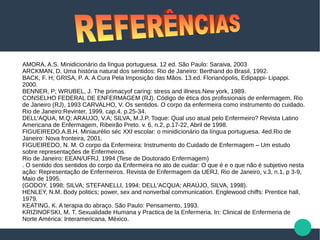 AMORA, A.S. Minidicionário da língua portuguesa. 12 ed. São Paulo: Saraiva, 2003
ARCKMAN, D. Uma história natural dos sentidos: Rio de Janeiro: Berthand do Brasil, 1992.
BACK, F. H; GRISA, P. A. A Cura Pela Imposição das Mãos. 13.ed. Florianópolis, Edipappi- Lipappi.
2000.
BENNER, P; WRUBEL, J. The primacyof caring: stress and illness.New york, 1989.
CONSELHO FEDERAL DE ENFERMAGEM (RJ). Código de ética dos profissionais de enfermagem. Rio
de Janeiro (RJ), 1993 CARVALHO, V. Os sentidos. O corpo da enfermeira como instrumento do cuidado.
Rio de Janeiro:Revinter, 1999. cap.4. p.25-34.
DELL’AQUA, M.Q; ARAUJO, V.A; SILVA, M.J.P. Toque: Qual uso atual pelo Enfermeiro? Revista Latino
Americana de Enfermagem, Ribeirão Preto. v. 6, n.2, p.17-22, Abril de 1998.
FIGUEIREDO.A.B.H. Miniaurélio séc XXI escolar: o minidicionário da língua portuguesa. 4ed.Rio de
Janeiro: Nova fronteira, 2001.
FIGUEIREDO, N. M. O corpo da Enfermeira: Instrumento do Cuidado de Enfermagem – Um estudo
sobre representações de Enfermeiros.
Rio de Janeiro: EEAN/UFRJ, 1994 (Tese de Doutorado Enfermagem)
. O sentido dos sentidos do corpo da Enfermeira no ato de cuidar: O que é e o que não é subjetivo nesta
ação: Representação de Enfermeiros. Revista de Enfermagem da UERJ, Rio de Janeiro, v.3, n.1, p 3-9,
Maio de 1995.
(GODOY, 1998; SILVA; STEFANELLI, 1994; DELL'ACQUA; ARAÚJO, SILVA, 1998).
HENLEY, N.M. Body politics; power, sex and nonverbal communication. Englewood chiffs: Prentice hall,
1979.
KEATING, K. A terapia do abraço. São Paulo: Pensamento, 1993.
KRIZINOFSKI, M. T. Sexualidade Humana y Practica de la Enfermeria. In: Clinical de Enfermeria de
Norte América: Interamericana, México.
 