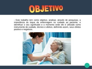 - Este trabalho tem como objetivo, analisar, através de pesquisas, a
importância do toque da enfermagem no cuidado ao paciente, e
identificar o seu significado e o momento onde ele é utilizado como
instrumento de cuidado, técnico e afetivo, definindo assim, seus efeitos
positivo e negativos.
 