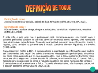 Definição de toque :
Ato ou efeito de tocar contato, aperto de mão, forma de exame. (FERREIRA, 2001).
Definição de tocar :
Pôr a mão em, apalpar, atingir, chegar a, estar junto, sensibilizar, impressionar, executar.
(XIMENES, 2001) .
É pela mão e pela pele que o profissional está, permanentemente, em contato com o
paciente prestando cuidado. O tato não deve ser entendido como, apenas, uma habilidade
para desenvolver procedimento. O ato de tocar poderá provocar, nas enfermeiras, prazer e
repulsa, como também no paciente que é tocado, conforme afirmam Figueiredo e Carvalho
( 1999, p.30).
Para Ackermam (1993, p.102), é surpreendente a quantidade de informações que podem
ser transmitidas pelo toque. Os bebês prematuros massageados ganham peso cinquenta
por cento mais rápido do que os não massageados. Com o toque podemos transmitir mais
amor, em cinco segundos, do que através de palavras, em cinco minutos. O contato físico,
fazendo parte do processo do amor, é natural e saudável nos seres humanos. Na verdade,
é necessário a saúde emocional e física. Tocando afetuosamente, não há o que perder, só
a ganhar, conforme afirma Oliveira (2004, p.18).
 