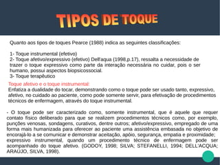 Quanto aos tipos de toques Pearce (1988) indica as seguintes classificações:
1- Toque instrumental (efetivo)
2- Toque afetivo/expressivo (efetivo) Dell'aqua (1998,p.17), ressalta a necessidade de
trazer o toque expressivo como parte da interação necessária no cuidar, pois o ser
humano, possui aspectos biopsicossocial.
3- Toque terapêutico
Toque afetivo e o toque instrumental:
Enfatiza a dualidade do tocar, demonstrando como o toque pode ser usado tanto, expressivo,
afetivo, no cuidado ao paciente, como pode somente servir, para efetivação de procedimentos
técnicos de enfermagem, através do toque instrumental.
- O toque pode ser caracterizado como, somente instrumental, que é aquele que requer
contato físico deliberado para que se realizem procedimentos técnicos como, por exemplo,
punções venosas, sondagens, curativos, dentre outros; afetivo/expressivo, empregado de uma
forma mais humanizada para oferecer ao paciente uma assistência embasada no objetivo de
encorajá-lo a se comunicar e demonstrar aceitação, apóio, segurança, empatia e proximidade;
expressivo instrumental, quando um procedimento técnico de enfermagem pode ser
acompanhado do toque afetivo. (GODOY, 1998; SILVA; STEFANELLI, 1994; DELL'ACQUA;
ARAÚJO, SILVA, 1998).
 