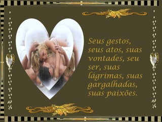 Seus gestos, seus atos, suas vontades, seu ser, suas lágrimas, suas gargalhadas, suas paixões. 