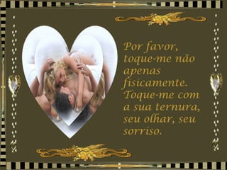 Por favor, toque-me não apenas fisicamente. Toque-me com a sua ternura, seu olhar, seu sorriso. 