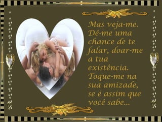 Mas veja-me. Dê-me uma chance de te falar, doar-me a tua existência.  Toque-me na sua amizade, se é assim que você sabe... 