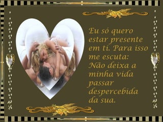Eu só quero estar presente em ti. Para isso me escuta:  Não deixa a minha vida passar despercebida da sua. 