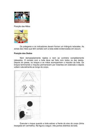 Posição das Mãos
Os polegares e os indicadores devem formar um triângulo isósceles. As
zonas das mãos que têm contato com a bola estão evidenciadas em escuro.
Posição dos Dedos
Nem demasiadamente rígidos e nem ao contrário completamente
relaxados. O contato com a bola deve ser feito com todos os dez dedos.
Depois do passe, os braços e as mãos acompanham o impulso da bola. Os
braços terminando o impulso permanecem por instantes em extensão e depois
voltam naturalmente ao longo do corpo.
Executar o toque quando a bola estiver a frente do eixo do corpo (linha
tracejada em vermelho). Na figura a seguir, três pontos distintos da bola;
 