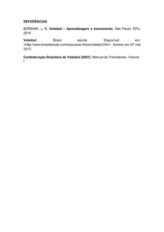 REFERÊNCIAS
BORSARI, J. R. Voleibol – Aprendizagem e treinamento. São Paulo: EPU,
2010.
Voleibol. Brasil escola. Disponível em:
<http://www.brasilescola.com/educacao-fisica/voleibol.htm>. Acesso em 07 mai
2013.
Confederação Brasileira de Voleibol (2007). Manual de Treinadores. Volume
I
 