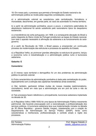 16- Em nosso país, o processo que permeia a formação do Estado nacional e da
administração pública se revela pelas seguintes constatações, exceto:

a) a administração colonial se caracterizou pela centralização, formalismo e
morosidade, decorrentes, em grande parte, do vazio de autoridade no imenso território.

b) a partir da administração pombalina, pouco a pouco, o empirismo paternalista do
absolutismo tradicional foi sendo substituído pelo racionalismo típico do despotismo
esclarecido.

c) a transferência da corte portuguesa, em 1808, e a consequente elevação do Brasil a
parte integrante do Reino Unido de Portugal constituíram as bases do Estado nacional,
com todo o aparato necessário à afirmação da soberania e ao funcionamento do auto-
governo.

d) a partir da Revolução de 1930, o Brasil passou a empreender um continuado
processo de modernização das estruturas e processos do aparelho do Estado.

e) a República Velha, ao promover grandes alterações na estrutura do governo, lançou
a economia rumo à industrialização e a administração pública rumo à burocracia
weberiana.

Gabarito: E

Comentário:


a) O imenso vazio territorial e demográfico foi um dos problemas da administração
pública no período colonial.

b) Outra característica da administração pombalina é dada pela centralização do poder,
especialmente com a extinção das capitanias hereditárias ainda existentes.

c) Daí, também, ganharam ênfase muitas de nossas mazelas (patrimonialismo,
coronelismo), tendo em vista que a administração era em prol da corte e não da
sociedade.

d) Tais processos fazem referência à, principalmente, burocracia weberiana implantada
na década de 30.

e) A República Velha (1889-1930) foi uma época de Administração Pública meramente
patrimonial, não havendo preocupação com a racionalização e profissionalização dos
serviços públicos. A burocracia weberiana teve sua implementação iniciada na década
de 30 (Nova República - governo Getúlio Vargas), notadamente com a criação do
Departamento de Administração do Serviço Público (DASP), tendo como
características a meritocracia, profissionalização e controle amplo e rígido dos
processos.


Ed. Ferreira                                                   Prof. Wagner Rabello Jr
Administração Pública                                        rabello_jr@yahoo.com.br
                                          2
 