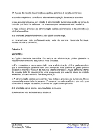 17- Acerca do modelo de administração pública gerencial, é correto afirmar que:

a) admite o nepotismo como forma alternativa de captação de recursos humanos.

b) sua principal diferença em relação à administração burocrática reside na forma de
controle, que deixa de se basear nos processos para se concentrar nos resultados.

c) nega todos os princípios da administração pública patrimonialista e da administração
pública burocrática.

d) é orientada, predominantemente, pelo poder racional-legal.

e) caracteriza-se pela profissionalização, idéia de carreira, hierarquia funcional,
impessoalidade e formalismo.


Gabarito: B

Comentário:

a) Opção totalmente descabida. Em tempos de administração pública gerencial o
nepotismo tem sido uma das práticas mais criticadas.

b) Em conseqüência dessa nova visão para a administração pública, podemos dizer
que a administração gerencial tem uma percepção mais positiva do gestor público
oferecendo-lhe maior margem de manobra (discricionariedade). Outro ponto importante
de ressaltar trata do planejamento, uma função posta em segundo plano, no modelo
weberiano, em detrimento da função organização.

c) A administração pública gerencial não nega todos os princípios da burocracia. O que
o gerencialismo combate é o excesso. É consenso no meio acadêmico que certo grau
burocrático é sempre necessário, inclusive em organizações privadas.

d) É orientada para o cliente, para resultados e missões.

e) Formalismo não é característica essencial.




Ed. Ferreira                                                     Prof. Wagner Rabello Jr
Administração Pública                                           rabello_jr@yahoo.com.br
                                           3
 