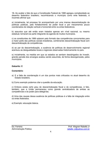 18- Ao avaliar o fato de que a Constituição Federal de 1988 agregou complexidade ao
desenho federativo brasileiro, reconhecendo o município como ente federado, é
incorreto afirmar que:

a) inicialmente, tal processo foi acompanhado por uma imensa descentralização de
políticas públicas, pelo fortalecimento do poder local e por mecanismos pouco
coordenados de relação vertical e horizontal entre os entes federativos.

b) assuntos que até então eram tratados apenas em nível nacional, ou mesmo
estadual, tornaram-se parte integrante da agenda de muitos municípios.

c) os constituintes de 1988 optaram pelo formato das competências concorrentes para
a maior parte das políticas sociais brasileiras, combinando descentralização fiscal com
descentralização de competências.

d) ao par da descentralização, a ausência de políticas de desenvolvimento regional
acentuou as desigualdades locais e regionais observadas historicamente no país.

e) inicialmente, na medida em que os estados se sentiam desobrigados de investir,
grande parcela dos encargos acabou sendo assumida, de forma desorganizada, pelos
municípios.


Gabarito: C

Comentário:

a) E a falta de coordenação é um dos pontos mais criticados no atual desenho do
   Estado brasileiro.

b) Como exemplo podemos citar a questão da educação.

c) Embora exista certo grau de descentralização fiscal e de competências, é fato,
também, que a União permaneceu como grande centralizadora de ambas as
competências e do poder para delegá-las.

d) Uma das causas dessa ausência de políticas públicas é a falta de integração entre
os entes federados.

e) Exemplo: educação básica.




Ed. Ferreira                                                   Prof. Wagner Rabello Jr
Administração Pública                                         rabello_jr@yahoo.com.br
                                          4
 