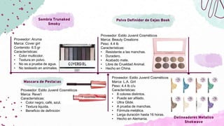 Sombra Trunaked
Smoky
Mascara de Pestañas
Delineadores Metalico
Shokwave
Polvo Definidor de Cejas Book
Proveedor: Aruma
Marca: Cover girl
Contenido: 6.5 gr
Características:
• Color multicolor.
• Textura en polvo.
• No es a prueba de agua.
• No testeado en animales.
Proveedor: Estilo Juvenil Cosméticos
Marca: Reve’l
Características:
• Color negro, café, azul.
• Textura liquida.
• Beneficio de definición
Proveedor: Estilo Juvenil Cosméticos
Marca: L.A. Girl
Peso: 4.4 lb c/u
Características:
• 8 colores distintos.
• Puede ser afilado.
• Ultra Glide.
• A prueba de manchas.
• Fórmula metálica.
• Larga duración hasta 16 horas.
• Hecho en Alemania.
Proveedor: Estilo Juvenil Cosméticos
Marca: Beauty Creations
Peso: 4.4 lb
Características:
• Resistente a las manchas.
• Duradero.
• Acabado mate.
• Libre de Crueldad Animal.
• Hecho en China.
 