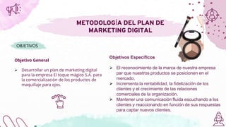 Objetivo General
 Desarrollar un plan de marketing digital
para la empresa El toque mágico S.A. para
la comercialización de los productos de
maquillaje para ojos.
METODOLOGÍA DEL PLAN DE
MARKETING DIGITAL
OBJETIVOS
Objetivos Específicos
 El reconocimiento de la marca de nuestra empresa
par que nuestros productos se posicionen en el
mercado.
 Incrementa la rentabilidad, la fidelización de los
clientes y el crecimiento de las relaciones
comerciales de la organización.
 Mantener una comunicación fluida escuchando a los
clientes y reaccionando en función de sus respuestas
para captar nuevos clientes.
 