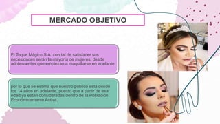 El Toque Mágico S.A. con tal de satisfacer sus
necesidades serán la mayoría de mujeres, desde
adolescentes que empiezan a maquillarse en adelante,
por lo que se estima que nuestro público está desde
los 14 años en adelante, puesto que a partir de esa
edad ya están consideradas dentro de la Población
Económicamente Activa.
MERCADO OBJETIVO
 