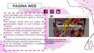 CREDITS: This presentation template was created by
Slidesgo, including icons by Flaticon, infographics &
images by Freepik
Esta estrategia está enfocada a mejorar el
servicio de información rápida y concreta
para
los clientes, siendo esta una tarjeta de
presentación digital la cual brindara un
espacio
seguro y confiable donde podrán conocer la
empresa en todos sus aspectos tales como:
historia, misión, visión, portafolio de
productos o servicios, información básica de
la
empresa y herramientas como cotizaciones y
medios de pagos; además contara con un
link de mensajes instantáneos o también
conocidos como chatbots.
PAGINA WEB
 