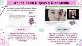 La publicidad display constituye un
formato publicitario en línea en el cual el
anuncio conocido principalmente como
banner está compuesto por un escrito o
una imagen
Aquí los anuncios que no solamente se
limitan al típico banner con imagen o un
anuncio de escrito, si no que consiguen
interactuar con el cliente al navegar por un
cibersitio, mostrándole un vídeo, una
animación o sonidos
Anuncios en Display y Rich Media
DISPLAY RICH MEDIA
 