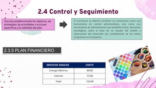 2.4 Control y Seguimiento
Una vez predeterminado los objetivos, las
estrategias, las actividades o acciones
específicas y la viabilidad del plan.
El monitoreo se debería constituir no únicamente como una
herramienta de control administrativo, sino como una
herramienta de administración que posibilite tomar elecciones
estratégicas sobre la base de un estudio del ámbito y
observación del desarrollo y/o cumplimiento de las metas
propuestas en el proyecto.
2.3.5 PLAN FINANCIERO
SERVICIOS BÁSICOS COSTO
Energía eléctrica 80.00
Internet 72.90
Total 152.90
 