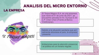 ANALISIS DEL MICRO ENTORNO
LA EMPRESA
El Toque Mágico S.A. es una empresa
que nació el 01 de junio de 2021, se
encuentra ubicada en Av. Europa E-30
C.P. Chen Chen (Frente al Banco
Credicopop),
Debido a la situación sanitaria que act
ualmente atraviesa el país, la empresa
presenta
limitaciones para la atención presencia
l al público en un horario regular.
 