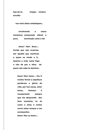 fuja de te, chegas sempre
envolto
nas mais belas embalagens,
envolvendo a nossa
inocência; começando afável e
puro, terminado como o fel.
Amor! Mar! Amor...
Ferida que não cicatriza,
dor ignóbil que martiriza
a quem se rende a ti.
Queima e arde como fogo
e não da paz a alma de
quem não sabe te dominar.
Amor! Mar! Amor... Por ti
muitos foram a sepultura
perderam a gloria da
vida, por tua causa, amor
tenaz, teimoso e
inexperiente sempre
que me desprendo dos
teus encantos, tu és
como a alma e minha
carne estas sempre a me
acompanhar.
Amor! Mar ou Amor...
 