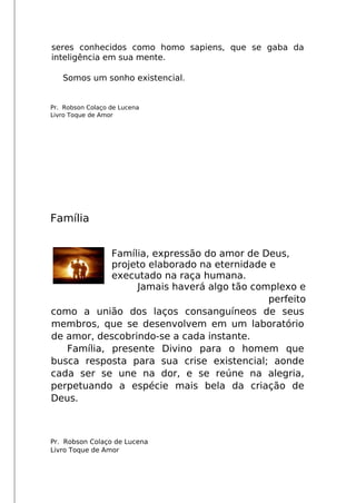 seres conhecidos como homo sapiens, que se gaba da
inteligência em sua mente.
Somos um sonho existencial.
Pr. Robson Colaço de Lucena
Livro Toque de Amor
Família
Família, expressão do amor de Deus,
projeto elaborado na eternidade e
executado na raça humana.
Jamais haverá algo tão complexo e
perfeito
como a união dos laços consanguíneos de seus
membros, que se desenvolvem em um laboratório
de amor, descobrindo-se a cada instante.
Família, presente Divino para o homem que
busca resposta para sua crise existencial; aonde
cada ser se une na dor, e se reúne na alegria,
perpetuando a espécie mais bela da criação de
Deus.
Pr. Robson Colaço de Lucena
Livro Toque de Amor
 