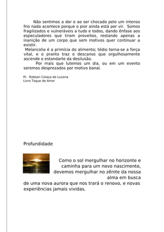 Não sentimos a dor e ao ser chocado pelo um intenso
frio nada acontece porque o pior ainda está por vir. Somos
fragilizados e vulneráveis a tudo e todos, dando ênfase aos
especuladores que tiram proveitos, restando apenas a
inanição de um corpo que sem motivos quer continuar a
existir.
Melancolia é a primícia do alimento; tédio torna-se a força
vital, e o pranto traz o descanso que orgulhosamente
ascende o estandarte da desilusão.
Por mais que lutemos um dia, ou em um evento
seremos desprezados por motivo banal.
Pr. Robson Colaço de Lucena
Livro Toque de Amor
Profundidade
Como o sol mergulhar no horizonte e
caminha para um novo nascimento,
devemos mergulhar no zênite da nossa
alma em busca
de uma nova aurora que nos trará o renovo, e novas
experiências jamais vividas.
 