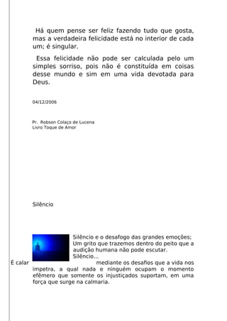 Há quem pense ser feliz fazendo tudo que gosta,
mas a verdadeira felicidade está no interior de cada
um; é singular.
Essa felicidade não pode ser calculada pelo um
simples sorriso, pois não é constituída em coisas
desse mundo e sim em uma vida devotada para
Deus.
04/12/2006
Pr. Robson Colaço de Lucena
Livro Toque de Amor
Silêncio
Silêncio e o desafogo das grandes emoções;
Um grito que trazemos dentro do peito que a
audição humana não pode escutar.
Silêncio...
É calar mediante os desafos que a vida nos
impetra, a qual nada e ninguém ocupam o momento
efêmero que somente os injustiçados suportam, em uma
força que surge na calmaria.
 