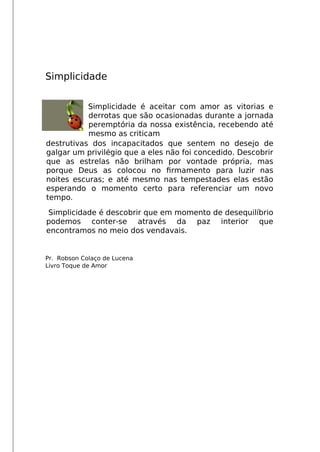 Simplicidade
Simplicidade é aceitar com amor as vitorias e
derrotas que são ocasionadas durante a jornada
peremptória da nossa existência, recebendo até
mesmo as criticam
destrutivas dos incapacitados que sentem no desejo de
galgar um privilégio que a eles não foi concedido. Descobrir
que as estrelas não brilham por vontade própria, mas
porque Deus as colocou no frmamento para luzir nas
noites escuras; e até mesmo nas tempestades elas estão
esperando o momento certo para referenciar um novo
tempo.
Simplicidade é descobrir que em momento de desequilíbrio
podemos conter-se através da paz interior que
encontramos no meio dos vendavais.
Pr. Robson Colaço de Lucena
Livro Toque de Amor
 