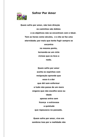 Sofrer Por Amor
Quem sofre por amor, não tem direção
os caminhos são dúbios
e os objetivos não se encontram com o ideal.
Tem as horas como séculos, e o dia se faz uma
eternidade; por mais que tente fugir sempre se
encontra
no mesmo ponto,
tornando-se um ciclo
vicioso que os leva a
nada.
Quem sofre por amor
aceita os espinhos com
resignação aprende que
essa é a dor
que dói sem enfermar
e tudo não passa de um mero
engano que não escolho sexo ou
idade
apenas entra sem
licença e extravasa
a quietude
que repousava no passado.
Quem sofre por amor, vive em
sombras isso por a realidade não
 
