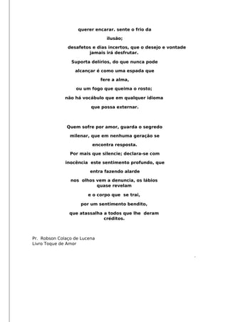 querer encarar. sente o frio da
ilusão;
desafetos e dias incertos, que o desejo e vontade
jamais irá desfrutar.
Suporta delírios, do que nunca pode
alcançar é como uma espada que
fere a alma,
ou um fogo que queima o rosto;
não há vocábulo que em qualquer idioma
que possa externar.
Quem sofre por amor, guarda o segredo
milenar, que em nenhuma geração se
encontra resposta.
Por mais que silencie; declara-se com
inocência este sentimento profundo, que
entra fazendo alarde
nos olhos vem a denuncia, os lábios
quase revelam
e o corpo que se trai,
por um sentimento bendito,
que atassalha a todos que lhe deram
créditos.
Pr. Robson Colaço de Lucena
Livro Toque de Amor
.
 