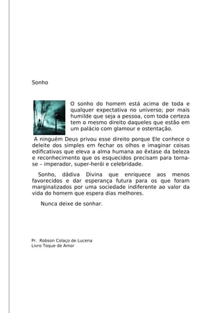 Sonho
O sonho do homem está acima de toda e
qualquer expectativa no universo; por mais
humilde que seja a pessoa, com toda certeza
tem o mesmo direito daqueles que estão em
um palácio com glamour e ostentação.
A ninguém Deus privou esse direito porque Ele conhece o
deleite dos simples em fechar os olhos e imaginar coisas
edifcativas que eleva a alma humana ao êxtase da beleza
e reconhecimento que os esquecidos precisam para torna-
se – imperador, super-herói e celebridade.
Sonho, dádiva Divina que enriquece aos menos
favorecidos e dar esperança futura para os que foram
marginalizados por uma sociedade indiferente ao valor da
vida do homem que espera dias melhores.
Nunca deixe de sonhar.
Pr. Robson Colaço de Lucena
Livro Toque de Amor
 
