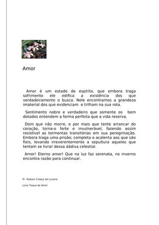 Amor
Amor é um estado de espírito, que embora traga
sofrimento ele edifca a existência dos que
verdadeiramente o busca. Nele encontramos a grandeza
imaterial dos que evidenciam e trilham na sua rota.
Sentimento nobre e verdadeiro que somente os bem
dotados entendem a forma perfeita que a vida reserva.
Dom que não morre, e por mais que tente arrancar do
coração, torna-o forte e invulnerável, fazendo assim
resistível as tormentas transitórias em sua peregrinação.
Embora traga uma prisão; completa e acalenta aos que são
feis, levando irreverentemente a sepultura aqueles que
tentam se livrar dessa dádiva celestial.
Amor! Eterno amor! Que na luz faz serenata, no inverno
encontra razão para continuar.
Pr Robson Colaço de Lucena
Livro Toque de Amor
 