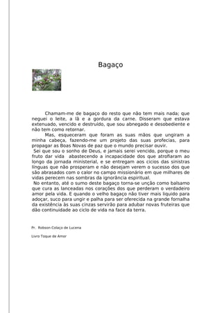 Bagaço
Chamam-me de bagaço do resto que não tem mais nada; que
neguei o leite, a lã e a gordura da carne. Disseram que estava
extenuado, vencido e destruído, que sou abnegado e desobediente e
não tem como retornar.
Mas, esqueceram que foram as suas mãos que ungiram a
minha cabeça, fazendo-me um projeto das suas profecias, para
propagar as Boas Novas de paz que o mundo precisar ouvir.
Sei que sou o sonho de Deus, e jamais serei vencido, porque o meu
fruto dar vida abastecendo a incapacidade dos que atrofaram ao
longo da jornada ministerial, e se entregam aos cicios das sinistras
línguas que não prosperam e não desejam verem o sucesso dos que
são abrasados com o calor no campo missionário em que milhares de
vidas perecem nas sombras da ignorância espiritual.
No entanto, até o sumo deste bagaço torna-se unção como balsamo
que cura as lanceadas nos corações dos que perderam o verdadeiro
amor pela vida. E quando o velho bagaço não tiver mais liquido para
adoçar, suco para ungir e palha para ser oferecida na grande fornalha
da existência às suas cinzas servirão para adubar novas fruteiras que
dão continuidade ao ciclo de vida na face da terra.
Pr. Robson Colaço de Lucena
Livro Toque de Amor
 