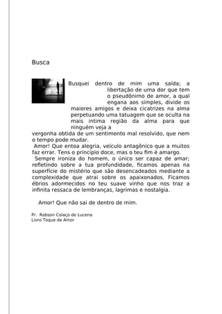 Busca
Busquei dentro de mim uma saída; a
libertação de uma dor que tem
o pseudônimo de amor, a qual
engana aos simples, divide os
maiores amigos e deixa cicatrizes na alma
perpetuando uma tatuagem que se oculta na
mais intima região da alma para que
ninguém veja a
vergonha obtida de um sentimento mal resolvido, que nem
o tempo pode mudar.
Amor! Que entoa alegria, veículo antagônico que a muitos
faz errar. Tens o principio doce, mas o teu fm é amargo.
Sempre ironiza do homem, o único ser capaz de amar;
refletindo sobre a tua profundidade, fcamos apenas na
superfície do mistério que são desencadeados mediante a
complexidade que atrai sobre os apaixonados. Ficamos
ébrios adormecidos no teu suave vinho que nos traz a
infnita ressaca de lembranças, lagrimas e nostalgia.
Amor! Que não sai de dentro de mim.
Pr. Robson Colaço de Lucena
Livro Toque de Amor
 