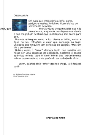 Desencontro
Em tudo que enfrentamos como: dores,
perigos e medos; Anódinos fcam diante do
sentimento de amor.
Amor, que muitas vezes chegam rápido que não
percebemos, e quando nos deparamos diante
a sua magnitude sentimo-nos imobilizados sem força para
agir.
Ficamos entregues como a luz diante o brilho, como a
água no seu refrigério, e calor que comunga no fogo;
unidades que ninguém tem condição de separar. “Mas um
dia o perdemos”.
Outras vezes o “amor” demora tanto que suscitar em
nosso ser uma sensação de abandono, nostalgia e anseio
agâmico; ferindo todo o valor moral que precariamente
estava conservado no mais profundo esconderijo da alma.
Enfm, quando esse “amor” doentio chega, já é hora de
partir.
Pr. Robson Colaço de Lucena
Livro Toque de Amor
EPOPÉIA DO AMOR
 