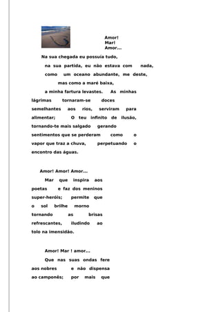 Amor!
Mar!
Amor...
Na sua chegada eu possuía tudo,
na sua partida, eu não estava com nada,
como um oceano abundante, me deste,
mas como a maré baixa,
a minha fartura levastes. As minhas
lágrimas tornaram-se doces
semelhantes aos rios, serviram para
alimentar; O teu infnito de ilusão,
tornando-te mais salgado gerando
sentimentos que se perderam como o
vapor que traz a chuva, perpetuando o
encontro das águas.
Amor! Amor! Amor...
Mar que inspira aos
poetas e faz dos meninos
super-heróis; permite que
o sol brilhe morno
tornando as brisas
refrescantes, iludindo ao
tolo na imensidão.
Amor! Mar ! amor...
Que nas suas ondas fere
aos nobres e não dispensa
ao camponês; por mais que
 