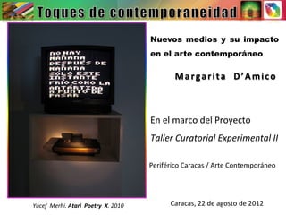 Nuevos medios y su impacto
en el arte contemporáneo
Margarita	
  	
  D’Amico	
  
En	
  el	
  marco	
  del	
  Proyecto	
  	
  
Taller	
  Curatorial	
  Experimental	
  II	
  
Periférico	
  Caracas	
  /	
  Arte	
  Contemporáneo	
  
Caracas,	
  22	
  de	
  agosto	
  de	
  2012	
  Yucef	
  	
  Merhi.	
  Atari	
  	
  Poetry	
  	
  X.	
  2010	
  
 